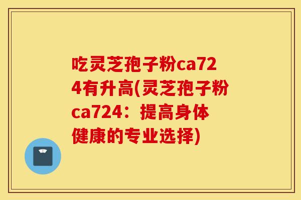 吃灵芝孢子粉ca724有升高(灵芝孢子粉ca724：提高身体健康的专业选择)