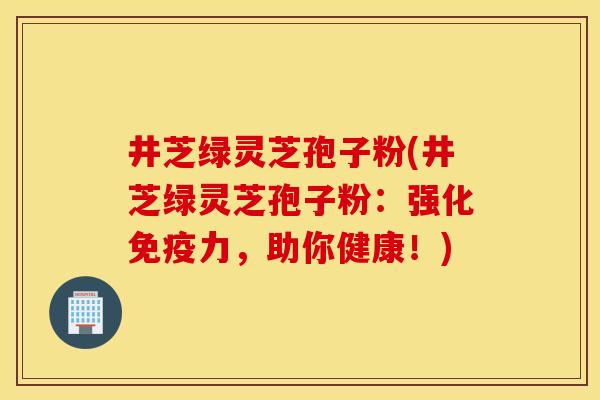 井芝绿灵芝孢子粉(井芝绿灵芝孢子粉：强化免疫力，助你健康！)