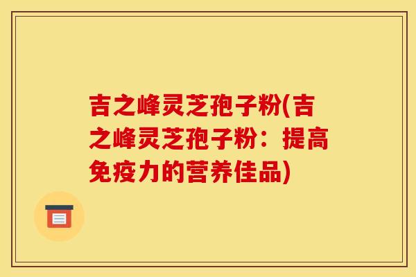 吉之峰灵芝孢子粉(吉之峰灵芝孢子粉：提高免疫力的营养佳品)