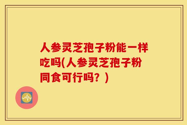 人参灵芝孢子粉能一样吃吗(人参灵芝孢子粉同食可行吗？)