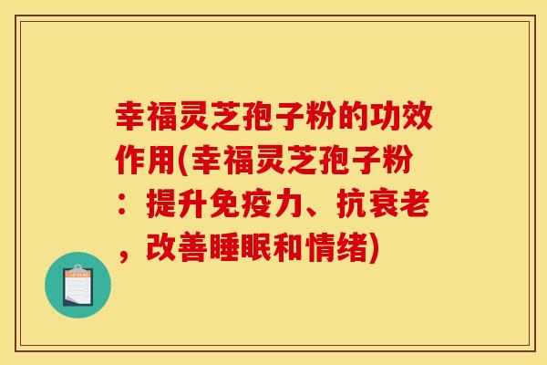 幸福灵芝孢子粉的功效作用(幸福灵芝孢子粉：提升免疫力、抗衰老，改善睡眠和情绪)