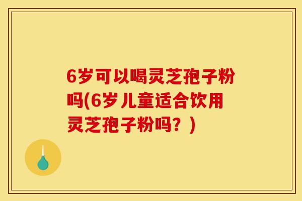 6岁可以喝灵芝孢子粉吗(6岁儿童适合饮用灵芝孢子粉吗？)