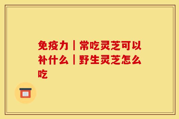 免疫力｜常吃灵芝可以补什么｜野生灵芝怎么吃