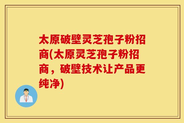 太原破壁灵芝孢子粉招商(太原灵芝孢子粉招商，破壁技术让产品更纯净)