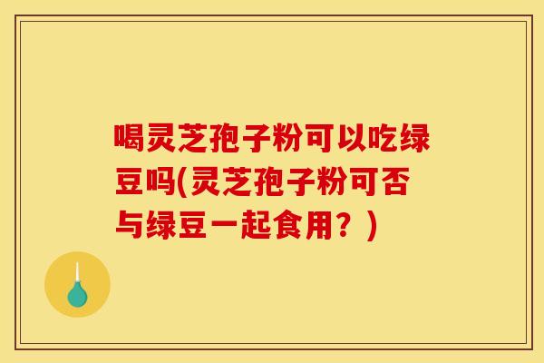 喝灵芝孢子粉可以吃绿豆吗(灵芝孢子粉可否与绿豆一起食用？)