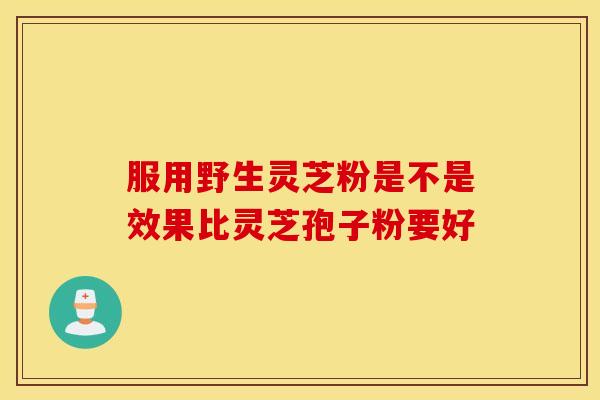服用野生灵芝粉是不是效果比灵芝孢子粉要好 服用野生灵芝粉是不是效果比灵芝孢子粉要好