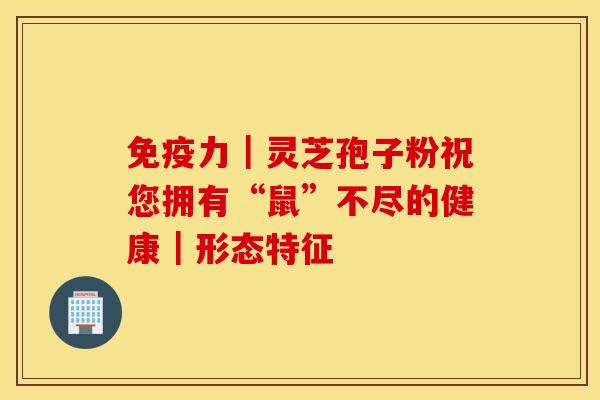 免疫力｜灵芝孢子粉祝您拥有“鼠”不尽的健康｜形态特征