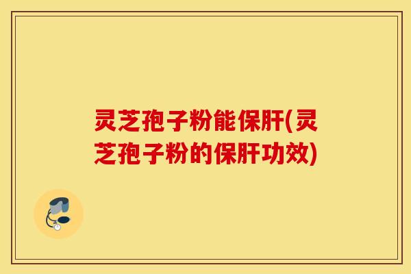 灵芝孢子粉能保肝(灵芝孢子粉的保肝功效)