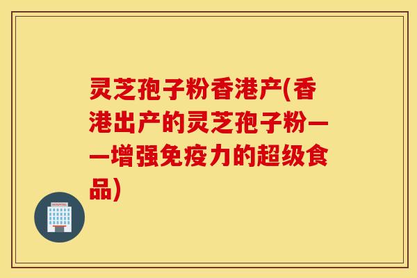 灵芝孢子粉香港产(香港出产的灵芝孢子粉——增强免疫力的超级食品)
