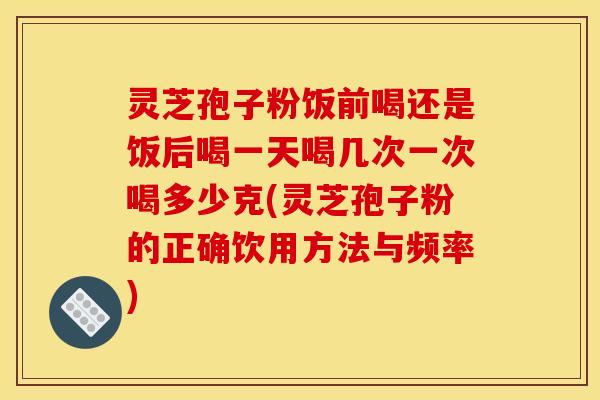 灵芝孢子粉饭前喝还是饭后喝一天喝几次一次喝多少克(灵芝孢子粉的正确饮用方法与频率)