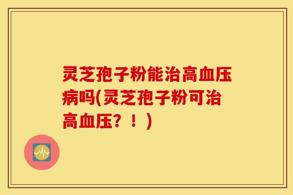 灵芝孢子粉能治高血压病吗(灵芝孢子粉可治高血压？！)