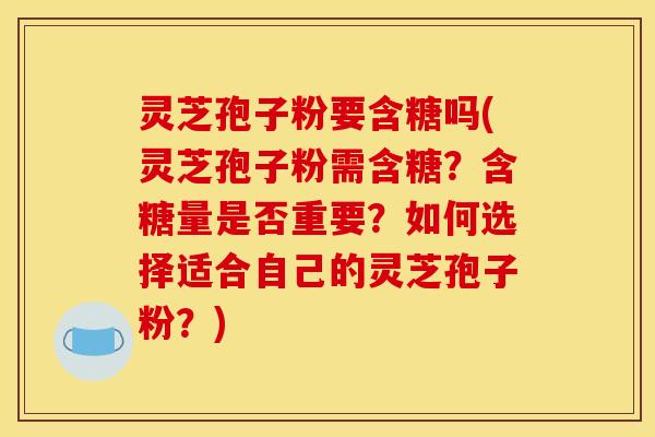 灵芝孢子粉要含糖吗(灵芝孢子粉需含糖？含糖量是否重要？如何选择适合自己的灵芝孢子粉？)