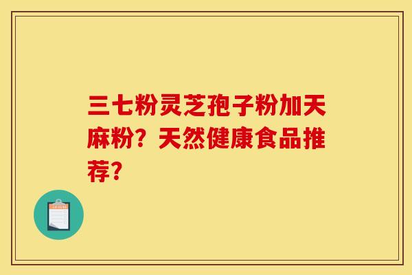 三七粉灵芝孢子粉加天麻粉？天然健康食品推荐？