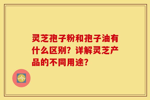 灵芝孢子粉和孢子油有什么区别？详解灵芝产品的不同用途？