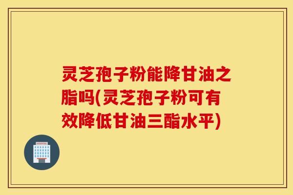 灵芝孢子粉能降甘油之脂吗(灵芝孢子粉可有效降低甘油三酯水平)