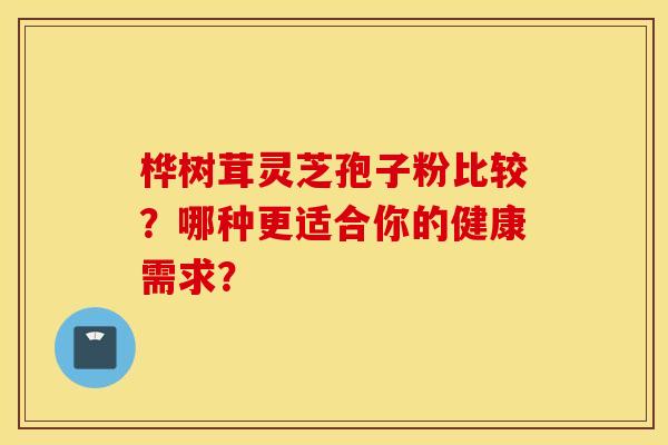 桦树茸灵芝孢子粉比较？哪种更适合你的健康需求？