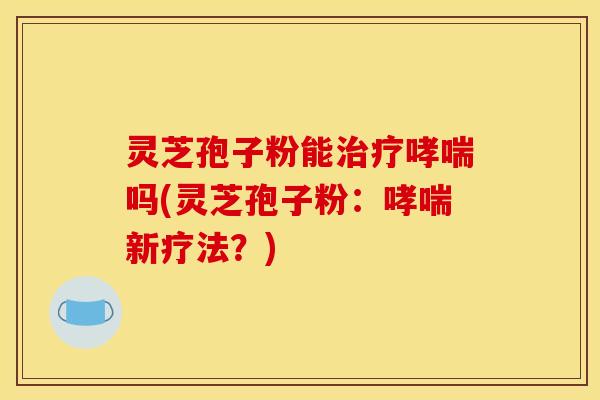灵芝孢子粉能治疗哮喘吗(灵芝孢子粉：哮喘新疗法？)