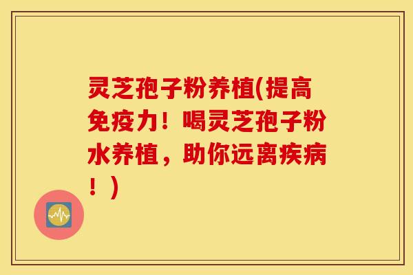 灵芝孢子粉养植(提高免疫力！喝灵芝孢子粉水养植，助你远离疾病！)