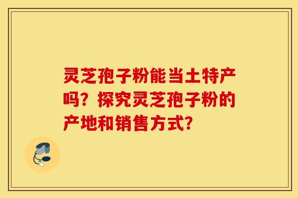 灵芝孢子粉能当土特产吗？探究灵芝孢子粉的产地和销售方式？