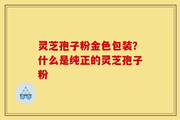灵芝孢子粉金色包装？什么是纯正的灵芝孢子粉