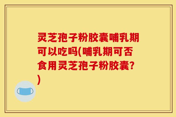 灵芝孢子粉胶囊哺乳期可以吃吗(哺乳期可否食用灵芝孢子粉胶囊？)