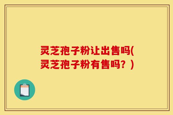 灵芝孢子粉让出售吗(灵芝孢子粉有售吗？)