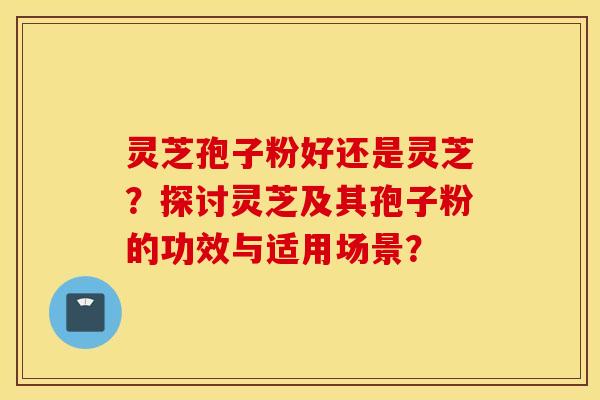 灵芝孢子粉好还是灵芝？探讨灵芝及其孢子粉的功效与适用场景？