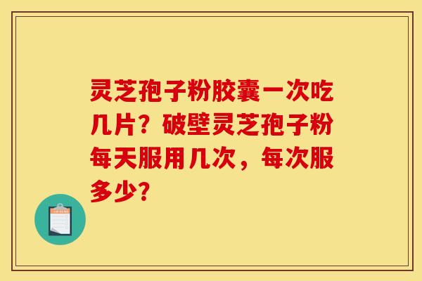 灵芝孢子粉胶囊一次吃几片？破壁灵芝孢子粉每天服用几次，每次服多少？