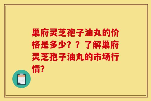巢府灵芝孢子油丸的价格是多少？？了解巢府灵芝孢子油丸的市场行情？