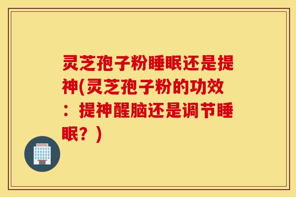 灵芝孢子粉睡眠还是提神(灵芝孢子粉的功效：提神醒脑还是调节睡眠？)