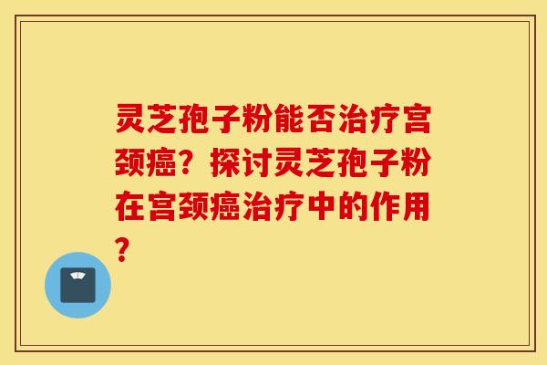 灵芝孢子粉能否治疗宫颈癌？探讨灵芝孢子粉在宫颈癌治疗中的作用？