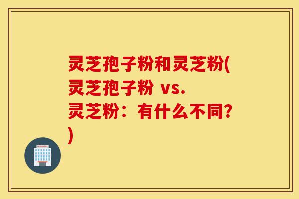 灵芝孢子粉和灵芝粉(灵芝孢子粉 vs. 灵芝粉：有什么不同？)