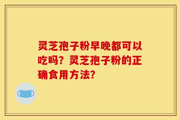 灵芝孢子粉早晚都可以吃吗？灵芝孢子粉的正确食用方法？