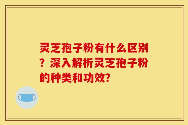 灵芝孢子粉有什么区别？深入解析灵芝孢子粉的种类和功效？