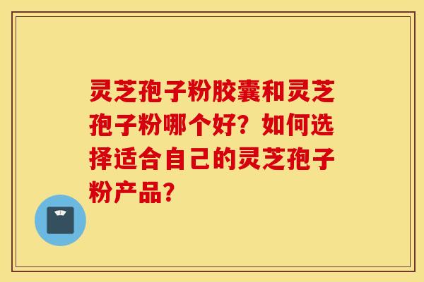 灵芝孢子粉胶囊和灵芝孢子粉哪个好？如何选择适合自己的灵芝孢子粉产品？