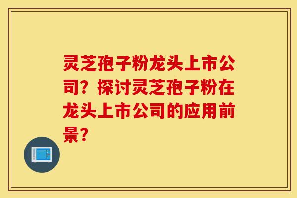 灵芝孢子粉龙头上市公司？探讨灵芝孢子粉在龙头上市公司的应用前景？