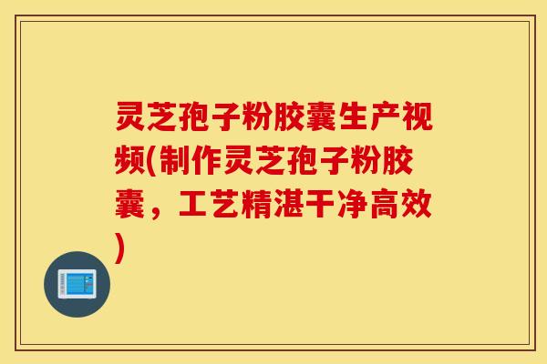 灵芝孢子粉胶囊生产视频(制作灵芝孢子粉胶囊，工艺精湛干净高效)