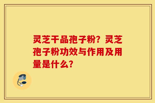 灵芝干品孢子粉？灵芝孢子粉功效与作用及用量是什么？