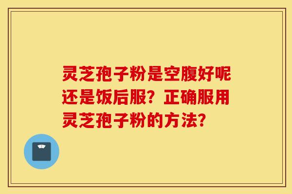 灵芝孢子粉是空腹好呢还是饭后服？正确服用灵芝孢子粉的方法？