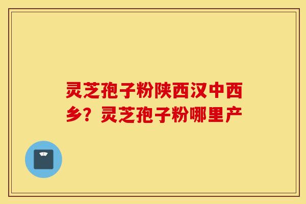 灵芝孢子粉陕西汉中西乡？灵芝孢子粉哪里产