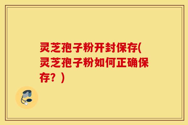 灵芝孢子粉开封保存(灵芝孢子粉如何正确保存？)