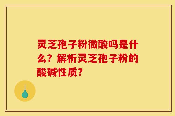 灵芝孢子粉微酸吗是什么？解析灵芝孢子粉的酸碱性质？