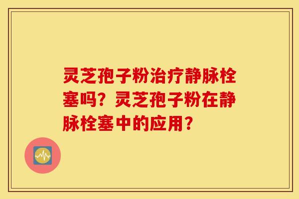 灵芝孢子粉治疗静脉栓塞吗？灵芝孢子粉在静脉栓塞中的应用？