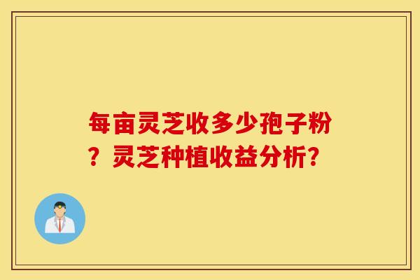 每亩灵芝收多少孢子粉？灵芝种植收益分析？