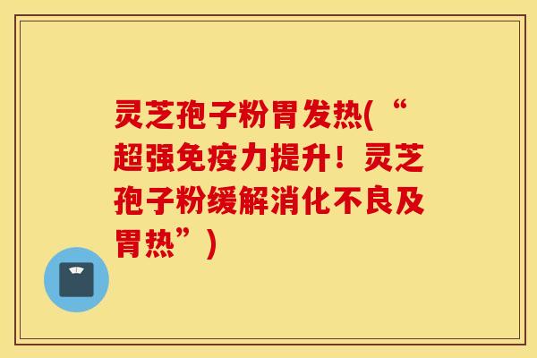 灵芝孢子粉胃发热(“超强免疫力提升！灵芝孢子粉缓解消化不良及胃热”)