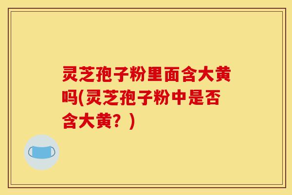 灵芝孢子粉里面含大黄吗(灵芝孢子粉中是否含大黄？)