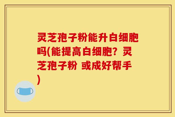 灵芝孢子粉能升白细胞吗(能提高白细胞？灵芝孢子粉 或成好帮手)