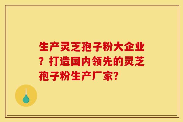 生产灵芝孢子粉大企业？打造国内领先的灵芝孢子粉生产厂家？