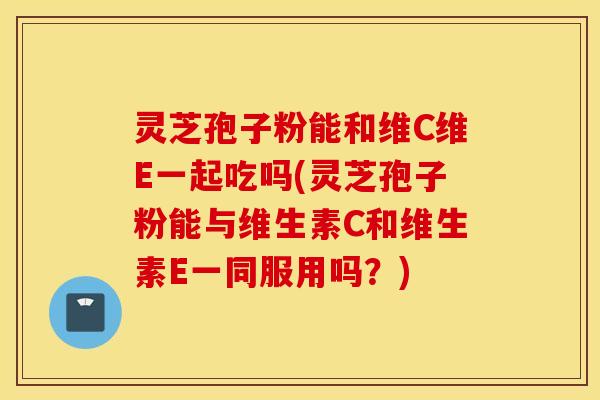 灵芝孢子粉能和维C维E一起吃吗(灵芝孢子粉能与维生素C和维生素E一同服用吗？)