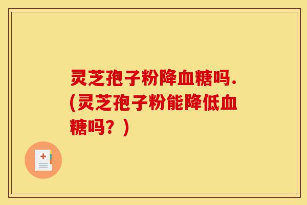 灵芝孢子粉降血糖吗.(灵芝孢子粉能降低血糖吗？)